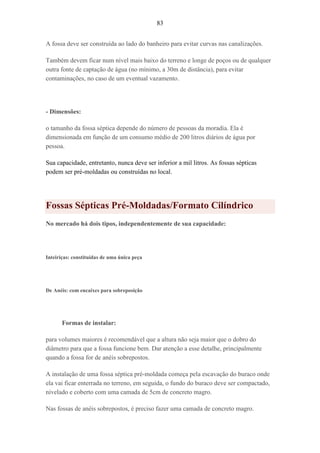 83
A fossa deve ser construída ao lado do banheiro para evitar curvas nas canalizações.
Também devem ficar num nível mais baixo do terreno e longe de poços ou de qualquer
outra fonte de captação de água (no mínimo, a 30m de distância), para evitar
contaminações, no caso de um eventual vazamento.
- Dimensões:
o tamanho da fossa séptica depende do número de pessoas da moradia. Ela é
dimensionada em função de um consumo médio de 200 litros diários de água por
pessoa.
Sua capacidade, entretanto, nunca deve ser inferior a mil litros. As fossas sépticas
podem ser pré-moldadas ou construídas no local.
Fossas Sépticas Pré-Moldadas/Formato Cilíndrico
No mercado há dois tipos, independentemente de sua capacidade:
Inteiriças: constituídas de uma única peça
De Anéis: com encaixes para sobreposição
Formas de instalar:
para volumes maiores é recomendável que a altura não seja maior que o dobro do
diâmetro para que a fossa funcione bem. Dar atenção a esse detalhe, principalmente
quando a fossa for de anéis sobrepostos.
A instalação de uma fossa séptica pré-moldada começa pela escavação do buraco onde
ela vai ficar enterrada no terreno, em seguida, o fundo do buraco deve ser compactado,
nivelado e coberto com uma camada de 5cm de concreto magro.
Nas fossas de anéis sobrepostos, é preciso fazer uma camada de concreto magro.
 
