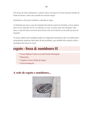 84
Nas fossas de anéis sobrepostos, é preciso fazer uma laje de 7cm de concreto armado do
fundo do buraco, sobre uma camada de concreto magro.
Finalmente, a fossa pré-moldada é colocada no lugar.
A tubulação que liga a caixa de inspeção (da rede de esgoto da moradia) a fossa séptica
deve ter um caimento de 2%, no mínimo, ou seja, 2cm por metro de tubulação. Para
tanto, o topo do buraco da fossa deverá ficar num nível inferior ao da saída da caixa de
inspeção.
As fossas sépticas pré-moldadas podem ser adquiridas diretamente dos seus fabricantes,
normalmente empresas fabricantes de pré-moldados, que também dão cotações sobre a
montagem das fossas no local.
esgoto - fossa & sumidouro II
* Fossas Sépticas Feitas no Local/Formato Retangular
* Dimensões
* Ligando a Fossa à Rede de Esgoto
* Caixa de Inspeção
A rede de esgoto e sumidouro...
 