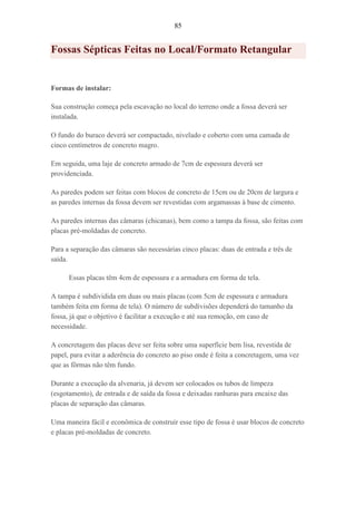 85
Fossas Sépticas Feitas no Local/Formato Retangular
Formas de instalar:
Sua construção começa pela escavação no local do terreno onde a fossa deverá ser
instalada.
O fundo do buraco deverá ser compactado, nivelado e coberto com uma camada de
cinco centímetros de concreto magro.
Em seguida, uma laje de concreto armado de 7cm de espessura deverá ser
providenciada.
As paredes podem ser feitas com blocos de concreto de 15cm ou de 20cm de largura e
as paredes internas da fossa devem ser revestidas com argamassas à base de cimento.
As paredes internas das câmaras (chicanas), bem como a tampa da fossa, são feitas com
placas pré-moldadas de concreto.
Para a separação das câmaras são necessárias cinco placas: duas de entrada e três de
saída.
Essas placas têm 4cm de espessura e a armadura em forma de tela.
A tampa é subdividida em duas ou mais placas (com 5cm de espessura e armadura
também feita em forma de tela). O número de subdivisões dependerá do tamanho da
fossa, já que o objetivo é facilitar a execução e até sua remoção, em caso de
necessidade.
A concretagem das placas deve ser feita sobre uma superfície bem lisa, revestida de
papel, para evitar a aderência do concreto ao piso onde é feita a concretagem, uma vez
que as fôrmas não têm fundo.
Durante a execução da alvenaria, já devem ser colocados os tubos de limpeza
(esgotamento), de entrada e de saída da fossa e deixadas ranhuras para encaixe das
placas de separação das câmaras.
Uma maneira fácil e econômica de construir esse tipo de fossa é usar blocos de concreto
e placas pré-moldadas de concreto.
 