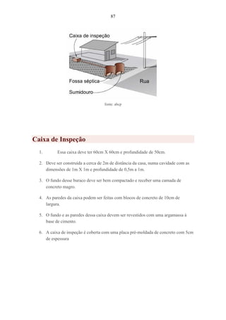 87
fonte: abcp
Caixa de Inspeção
1. Essa caixa deve ter 60cm X 60cm e profundidade de 50cm.
2. Deve ser construída a cerca de 2m de distância da casa, numa cavidade com as
dimensões de 1m X 1m e profundidade de 0,5m a 1m.
3. O fundo desse buraco deve ser bem compactado e receber uma camada de
concreto magro.
4. As paredes da caixa podem ser feitas com blocos de concreto de 10cm de
largura.
5. O fundo e as paredes dessa caixa devem ser revestidos com uma argamassa à
base de cimento.
6. A caixa de inspeção é coberta com uma placa pré-moldada de concreto com 5cm
de espessura
 