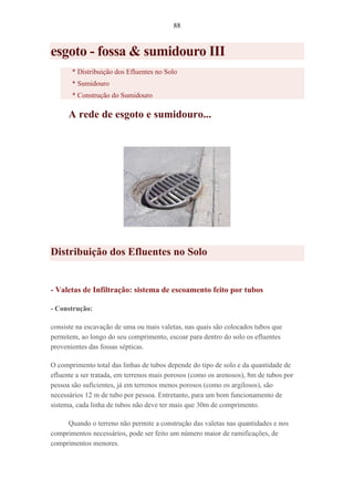 88
esgoto - fossa & sumidouro III
* Distribuição dos Efluentes no Solo
* Sumidouro
* Construção do Sumidouro
A rede de esgoto e sumidouro...
Distribuição dos Efluentes no Solo
- Valetas de Infiltração: sistema de escoamento feito por tubos
- Construção:
consiste na escavação de uma ou mais valetas, nas quais são colocados tubos que
permitem, ao longo do seu comprimento, escoar para dentro do solo os efluentes
provenientes das fossas sépticas.
O comprimento total das linhas de tubos depende do tipo de solo e da quantidade de
efluente a ser tratada, em terrenos mais porosos (como os arenosos), 8m de tubos por
pessoa são suficientes, já em terrenos menos porosos (como os argilosos), são
necessários 12 m de tubo por pessoa. Entretanto, para um bom funcionamento de
sistema, cada linha de tubos não deve ter mais que 30m de comprimento.
Quando o terreno não permite a construção das valetas nas quantidades e nos
comprimentos necessários, pode ser feito um número maior de ramificações, de
comprimentos menores.
 