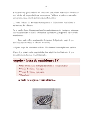 91
É recomendável que o diâmetro dos sumidouros com paredes de blocos de concreto não
seja inferior a 1,5m para facilitar o assentamento. Os blocos só podem se assentados
com argamassa de cimento e areia nas juntas horizontais.
As juntas verticais não devem receber argamassa de assentamento, para facilitar o
escoamento dos efluentes.
Se as paredes forem feitas com anéis pré-moldados de concreto, eles devem ser apenas
colocados uns sobre os outros, sem nenhum rejuntamento, para permitir o escoamento
dos efluentes.
Esses anéis podem ser adquiridos diretamente de fabricantes locais de pré-
moldados de concreto ou de artefatos de cimento.
A laje ou tampa dos sumidouros pode ser feita com uma ou mais placas de concreto.
Elas podem ser executadas no próprio local ou adquiridas dos fabricantes de pré-
moldados ou artefatos de cimento da região.
esgoto - fossa & sumidouro IV
* Mais informações e ilustrações do sistema de fossa e sumidouro
* Válvula de retenção para esgoto
* Válvula de retenção para esgoto
* Mau cheiro
A rede de esgoto e sumidouro...
 