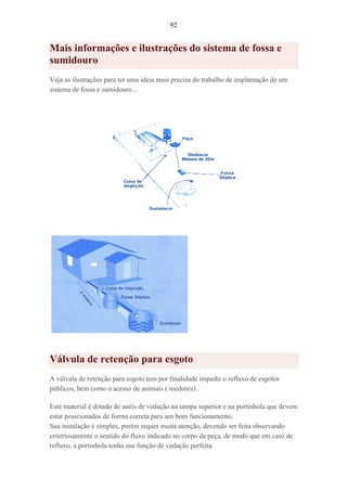 92
Mais informações e ilustrações do sistema de fossa e
sumidouro
Veja as ilustrações para ter uma ideia mais precisa do trabalho de implantação de um
sistema de fossa e sumidouro...
Válvula de retenção para esgoto
A válvula de retenção para esgoto tem por finalidade impedir o refluxo de esgotos
públicos, bem como o acesso de animais ( roedores) .
Este material é dotado de anéis de vedação na tampa superior e na portinhola que devem
estar posicionados de forma correta para um bom funcionamento.
Sua instalação é simples, porém requer muita atenção, devendo ser feita observando
criteriosamente o sentido do fluxo indicado no corpo da peça, de modo que em caso de
refluxo, a portinhola tenha sua função de vedação perfeita.
 