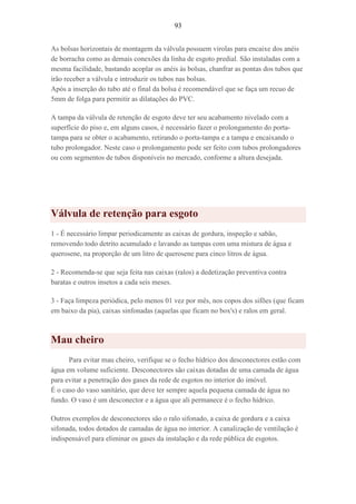 93
As bolsas horizontais de montagem da válvula possuem virolas para encaixe dos anéis
de borracha como as demais conexões da linha de esgoto predial. São instaladas com a
mesma facilidade, bastando acoplar os anéis às bolsas, chanfrar as pontas dos tubos que
irão receber a válvula e introduzir os tubos nas bolsas.
Após a inserção do tubo até o final da bolsa é recomendável que se faça um recuo de
5mm de folga para permitir as dilatações do PVC.
A tampa da válvula de retenção de esgoto deve ter seu acabamento nivelado com a
superfície do piso e, em alguns casos, é necessário fazer o prolongamento do porta-
tampa para se obter o acabamento, retirando o porta-tampa e a tampa e encaixando o
tubo prolongador. Neste caso o prolongamento pode ser feito com tubos prolongadores
ou com segmentos de tubos disponíveis no mercado, conforme a altura desejada.
Válvula de retenção para esgoto
1 - É necessário limpar periodicamente as caixas de gordura, inspeção e sabão,
removendo todo detrito acumulado e lavando as tampas com uma mistura de água e
querosene, na proporção de um litro de querosene para cinco litros de água.
2 - Recomenda-se que seja feita nas caixas (ralos) a dedetização preventiva contra
baratas e outros insetos a cada seis meses.
3 - Faça limpeza periódica, pelo menos 01 vez por mês, nos copos dos sifões (que ficam
em baixo da pia), caixas sinfonadas (aquelas que ficam no box's) e ralos em geral.
Mau cheiro
Para evitar mau cheiro, verifique se o fecho hídrico dos desconectores estão com
água em volume suficiente. Desconectores são caixas dotadas de uma camada de água
para evitar a penetração dos gases da rede de esgotos no interior do imóvel.
É o caso do vaso sanitário, que deve ter sempre aquela pequena camada de água no
fundo. O vaso é um desconector e a água que ali permanece é o fecho hídrico.
Outros exemplos de desconectores são o ralo sifonado, a caixa de gordura e a caixa
sifonada, todos dotados de camadas de água no interior. A canalização de ventilação é
indispensável para eliminar os gases da instalação e da rede pública de esgotos.
 