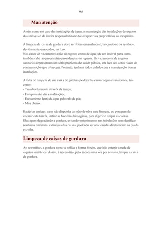 95
Manutenção
Assim como no caso das instalações de água, a manutenção das instalações de esgotos
dos imóveis é de inteira responsabilidade dos respectivos proprietários ou ocupantes.
A limpeza da caixa de gordura deve ser feita semanalmente, lançando-se os resíduos,
devidamente ensacados, no lixo.
Nos casos de vazamentos (não só esgotos como de água) de um imóvel para outro,
também cabe ao proprietário providenciar os reparos. Os vazamentos de esgotos
sanitários representam um sério problema de saúde pública, em face dos altos riscos de
contaminação que oferecem. Portanto, tenham todo cuidado com a manutenção dessas
instalações.
A falta de limpeza de sua caixa de gordura poderá lhe causar alguns transtornos, tais
como:
- Transbordamento através da tampa;
- Entupimento das canalizações;
- Escoamento lento da água pelo ralo da pia;
- Mau cheiro.
Bactérias amigas: caso não disponha de mão de obra para limpeza, ou coragem de
encarar esta tarefa, utilize as bactérias biológicas, para digerir e limpar as caixas.
Elas agem degradando a gordura, evitando entupimentos nas tubulações sem danificar
nenhuma estrutura estanques das caixas, podendo ser adicionadas diretamente na pia da
cozinha.
Limpeza de caixas de gordura
Ao se resfriar, a gordura torna-se sólida e forma blocos, que irão entupir a rede de
esgotos sanitários. Assim, é necessário, pelo menos uma vez por semana, limpar a caixa
de gordura.
 