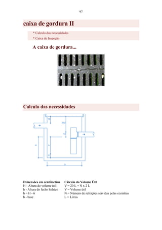 97
caixa de gordura II
* Calculo das necessidades
* Caixa de Inspeção
A caixa de gordura...
Calculo das necessidades
Dimensões em centímetros
H - Altura do volume útil
h - Altura do fecho hídrico
h = H - 6
b - base
Cálculo do Volume Útil
V = 20 L + N x 2 L
V = Volume útil
N = Número de refeições servidas pelas cozinhas
L = Litros
 