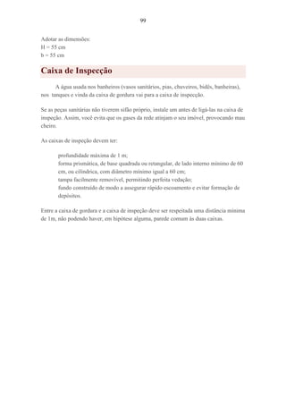 99
Adotar as dimensões:
H = 55 cm
b = 55 cm
Caixa de Inspecção
A água usada nos banheiros (vasos sanitários, pias, chuveiros, bidês, banheiras),
nos tanques e vinda da caixa de gordura vai para a caixa de inspecção.
Se as peças sanitárias não tiverem sifão próprio, instale um antes de ligá-las na caixa de
inspeção. Assim, você evita que os gases da rede atinjam o seu imóvel, provocando mau
cheiro.
As caixas de inspeção devem ter:
profundidade máxima de 1 m;
forma prismática, de base quadrada ou retangular, de lado interno mínimo de 60
cm, ou cilíndrica, com diâmetro mínimo igual a 60 cm;
tampa facilmente removível, permitindo perfeita vedação;
fundo construído de modo a assegurar rápido escoamento e evitar formação de
depósitos.
Entre a caixa de gordura e a caixa de inspeção deve ser respeitada uma distância mínima
de 1m, não podendo haver, em hipótese alguma, parede comum às duas caixas.
 