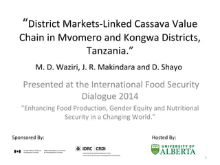“District Markets-Linked Cassava Value
Chain in Mvomero and Kongwa Districts,
Tanzania.”
Presented at the International Food Security
Dialogue 2014
“Enhancing Food Production, Gender Equity and Nutritional
Security in a Changing World.”
Sponsored By: Hosted By:
M. D. Waziri, J. R. Makindara and D. Shayo
1
 