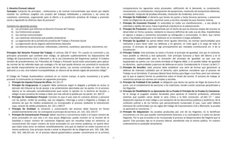 1 
1. Derecho Procesal Laboral 
Concepto: Conjunto de principios , instituciones y de normas instrumentales que tienen por objeto resolver los conflictos surgidos con ocasión del trabajo( individuales y colectivos ), así como las cuestiones voluntarias, organizando para el efecto a la jurisdicción privativa de trabajo y previsión social y regulando los diversos tipos de procesos” 
Contiene los siguientes puntos: 
a) Los principios que informan el Derecho Procesal del Trabajo. 
b) Sus Instituciones propias 
c) Sus normas instrumentales 
d) Las cuestiones voluntarias que pueden presentarse 
e) La organización de la jurisdicción privativa del Trabajo y Previsión Social 
f) La organización de los órganos administrativos laborales 
g) Los diversos tipos de proceso: individuales, colectivos, cautelares, ejecutivos, voluntarios, etc. 
Principios Del Derecho Procesal Del Trabajo: El artículo 326 CT dice: “En cuanto no contraríen y los principios procesales que contiene este código, se aplicarán supletoriamente las disposiciones del Código de Enjuiciamiento Civil y Mercantil y de la Ley Constitutiva del Organismo Judicial. Si hubiera omisión de procedimientos, los Tribunales de Trabajo y Previsión Social están autorizados para aplicar las normas de las referidas leyes por analogía a fin de que pueda dictarse con prontitud la resolución que decida imparcialmente las pretensiones de las partes. Las normas contenidas en este título se aplicarán a su vez, sino hubiere incompatibilidad, en silencio de las demás reglas del presente código”. 
El Código de Trabajo Guatemalteco contiene en un mismo cuerpo, la parte 1sustantiva y la parte procesal. A continuación se tratarán los siguientes principios: 
1. Principio De Impulso Procesal De Oficio. Art.321 CT 
2. Principio De Congruencia: el juzgador debe sentenciar según lo alegado y probado en autos; la decisión del tribunal se ha de ajustar a las pretensiones ejercitadas por las partes. En el proceso laboral se ha atenuado considerablemente pues existe la opinión en la doctrina de facultar u obligar al juez privativo de trabajo a fallar aún más allá de lo pedido por las partes. art. 364 CT 
3. Principio De Inmediacion Procesal: Consiste en que el juez está en contacto directo y personal con las partes, recibe las pruebas, oye sus alegatos, interroga y carea a litigantes y testigos, al extremo de que los medios probatorios no incorporados al proceso mediante la intervención suya, carecen de validez probatoria. Art: 321 y 349 CT 
4. Principio De Oralidad: la iniciación y sustanciación del proceso debe hacerse en forma predominantemente oral. Se contrapone al principio de escritura. art. 321, 322, 333 CT. 
5. Principio De Concentracion Procesal: deben reunirse o concentrarse todos o el mayor número de actos procesales en una sola o en muy pocas diligencias; puede consistir en la reunión de la totalidad o mayor número de cuestiones litigiosas para ser resueltas todas en sentencia. La concentración del mayor número de actos procesales en una misma audiencia, no quiere decir que todos estos actos se realicen simultáneamente, sino que se realicen en orden sucesivo en la misma audiencia. Este principio tiende a evitar la dispersión de las diligencias arts. 335, 338, 340, 342, 343, 346,353 etc. En el proceso laboral guatemalteco pueden concentrarse en la primera 
comparecencia los siguientes actos procesales: ratificación de la demanda, su contestación, reconvención, su contestación, interposición de excepciones, resolución de excepciones dilatorias, conciliación, recepción de pruebas ofrecidas, resolución de incidentes, entre otros. 
6. Principio De Publicidad: el derecho que tienen las partes y hasta terceras personas, a presenciar todas las diligencias de prueba, examinar autos y escritos, excepto los que merecen reserva. 
7. Principio De Economia Procesal: Es entendida en todas sus manifestaciones , o sea desde la celeridad y rapidez del juicio, hasta la gratitud y baratura en la substanciación. 
8. Principio De Preclusion: está representado por el hecho de que las diversas etapas del proceso se desarrollan en forma sucesiva, mediante la clausura definitiva de cada una de ellas, impidiéndose el regreso a etapas y momentos procesales ya extinguidos y consumados. Es decir, que ciertos actos o facultades precluyen al no realizarse en el momento o etapa señalados. 
9. Principio De Igualdad: las partes deben tener iguales derechos, las mismas oportunidades para realizarlos y para hacer valer sus defensas y en general, un trato igual a lo largo de todo el proceso. El principio de igualdad rige principalmente por mandato constitucional art. 4 de la Constitución 
10. Principio Tutelar: Este principio no viene a frustrar al principio de igualdad, sino por el contrario, hace posible su efectiva y real aplicación. Este principio funciona a favor del 0brero y es el presupuesto indispensable para la actuación del principio de igualdad: ya que una vez equiparadas las partes con una tutela brindada al litigante débil, si es posible hablar de igualdad en derechos , oportunidades y ejercicio de defensas en juicio. Considerando N. 4 inciso ( a) del C.T. 
11. Principio De Sencillez: todo proceso debe establecer una serie de formas que garanticen la defensa de intereses tutelados por el Derecho, pero podemos considerar que el proceso de Trabajo no es formalista. El proceso laboral tiene formas para llegar a sus fines, pero son mínimas; por lo que el aspecto formal no predomina sobre el fondo del asunto. El proceso de trabajo se caracteriza porque sus normas son simples y sencillas 
12. Principio De Probidad O De Lealtad: la obligación que tienen las partes de litigar de buena fe en juicio, con el complemento de sancionar a los maliciosos, tiende a evitar sorpresas perjudiciales a los litigantes. 
13. Principio De Flexibilidad En La Apreciacion De La Prueba O Principio De La Prueba En Conciencia: Se le otorga al juzgador amplias facultades para apreciar el material probatorio, utilizando sistemas que pueden variar desde la sana crítica a la libre convicción, art.361 CT “ salvo disposición expresa en este código y con excepción de los documentos públicos y auténticos, de la confesión judicial y de los hechos que personalmente compruebe el juez, cuyo valor deberá estimarse de conformidad con las reglas del Código de Enjuiciamiento Civil y Mercantil, la prueba se apreciará en conciencia…” 
14. Principio De Adquisicion: las pruebas producidas por uno de los litigantes, no lo benefician únicamente a él sino que pueden eventualmente favorecer a su contraparte o a todos los demás litigantes. Por lo que la prueba al ser incorporada al proceso se despersonaliza del litigante que la aportó. Este principio rige en el proceso laboral, atendiendo más al interes público. En nuestro ordenamiento es aceptado tácitamente 
 