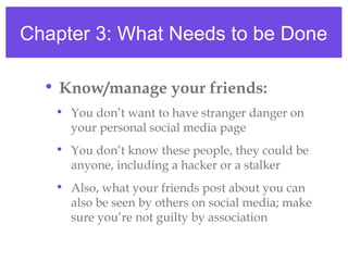 Chapter 3: What Needs to be Done
• Know/manage your friends:
• You don’t want to have stranger danger on
your personal social media page
• You don’t know these people, they could be
anyone, including a hacker or a stalker
• Also, what your friends post about you can
also be seen by others on social media; make
sure you’re not guilty by association
 