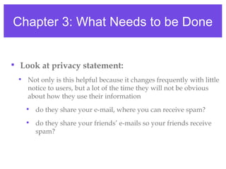Chapter 3: What Needs to be Done
• Look at privacy statement:
• Not only is this helpful because it changes frequently with little
notice to users, but a lot of the time they will not be obvious
about how they use their information
• do they share your e-mail, where you can receive spam?
• do they share your friends’ e-mails so your friends receive
spam?
 