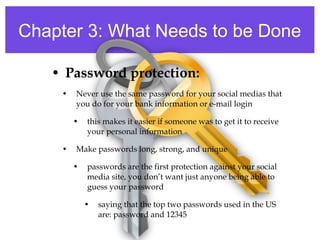 Chapter 3: What Needs to be Done
• Password protection:
• Never use the same password for your social medias that
you do for your bank information or e-mail login
• this makes it easier if someone was to get it to receive
your personal information
• Make passwords long, strong, and unique
• passwords are the first protection against your social
media site, you don’t want just anyone being able to
guess your password
• saying that the top two passwords used in the US
are: password and 12345
 