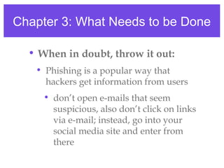 Chapter 3: What Needs to be Done
• When in doubt, throw it out:
• Phishing is a popular way that
hackers get information from users
• don’t open e-mails that seem
suspicious, also don’t click on links
via e-mail; instead, go into your
social media site and enter from
there
 
