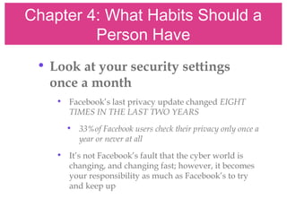 Chapter 4: What Habits Should a
Person Have
• Look at your security settings
once a month
• Facebook’s last privacy update changed EIGHT
TIMES IN THE LAST TWO YEARS
• 33%of Facebook users check their privacy only once a
year or never at all
• It’s not Facebook’s fault that the cyber world is
changing, and changing fast; however, it becomes
your responsibility as much as Facebook’s to try
and keep up
 