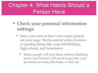Chapter 4: What Habits Should a
Person Have
• Check your personal information
settings:
• Sure, you want to have your name posted
on your page. But be careful when it comes
to posting things like your full birthday,
high school, and hometown
• Many people will post these without thinking
twice, and hackers will use it to get into your
personal accounts; like bank, e-mail, etc
 