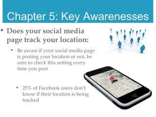 Chapter 5: Key Awarenesses
• Does your social media
page track your location:
• Be aware if your social media page
is posting your location or not, be
sure to check this setting every
time you post
• 25% of Facebook users don’t
know if their location is being
tracked
 