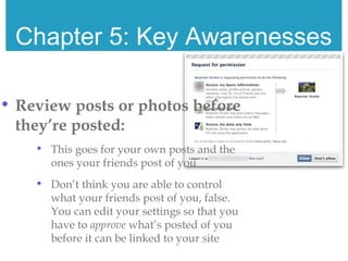 Chapter 5: Key Awarenesses
• Review posts or photos before
they’re posted:
• This goes for your own posts and the
ones your friends post of you
• Don’t think you are able to control
what your friends post of you, false.
You can edit your settings so that you
have to approve what’s posted of you
before it can be linked to your site
 