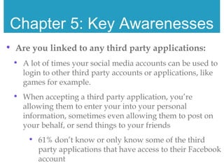 Chapter 5: Key Awarenesses
• Are you linked to any third party applications:
• A lot of times your social media accounts can be used to
login to other third party accounts or applications, like
games for example.
• When accepting a third party application, you’re
allowing them to enter your into your personal
information, sometimes even allowing them to post on
your behalf, or send things to your friends
• 61% don’t know or only know some of the third
party applications that have access to their Facebook
account
 