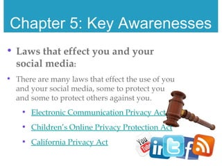 Chapter 5: Key Awarenesses
• Laws that effect you and your
social media:
• There are many laws that effect the use of you
and your social media, some to protect you
and some to protect others against you.
• Electronic Communication Privacy Act
• Children’s Online Privacy Protection Act
• California Privacy Act
 