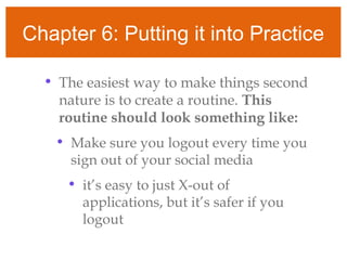 Chapter 6: Putting it into Practice
• The easiest way to make things second
nature is to create a routine. This
routine should look something like:
• Make sure you logout every time you
sign out of your social media
• it’s easy to just X-out of
applications, but it’s safer if you
logout
 