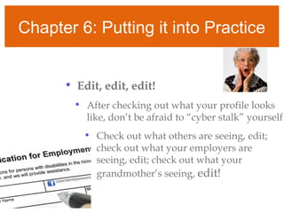 Chapter 6: Putting it into Practice
• Edit, edit, edit!
• After checking out what your profile looks
like, don’t be afraid to “cyber stalk” yourself
• Check out what others are seeing, edit;
check out what your employers are
seeing, edit; check out what your
grandmother’s seeing, edit!
 