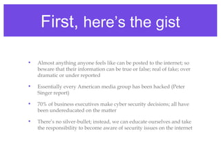 First, here’s the gist
• Almost anything anyone feels like can be posted to the internet; so
beware that their information can be true or false; real of fake; over
dramatic or under reported
• Essentially every American media group has been hacked (Peter
Singer report)
• 70% of business executives make cyber security decisions; all have
been undereducated on the matter
• There’s no silver-bullet; instead, we can educate ourselves and take
the responsibility to become aware of security issues on the internet
 
