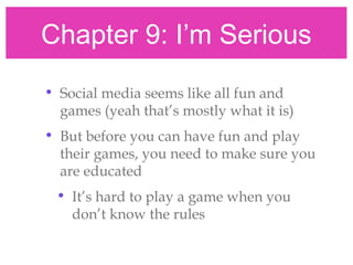 Chapter 9: I’m Serious
• Social media seems like all fun and
games (yeah that’s mostly what it is)
• But before you can have fun and play
their games, you need to make sure you
are educated
• It’s hard to play a game when you
don’t know the rules
 