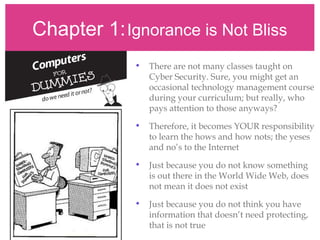 Chapter 1:Ignorance is Not Bliss
• There are not many classes taught on
Cyber Security. Sure, you might get an
occasional technology management course
during your curriculum; but really, who
pays attention to those anyways?
• Therefore, it becomes YOUR responsibility
to learn the hows and how nots; the yeses
and no’s to the Internet
• Just because you do not know something
is out there in the World Wide Web, does
not mean it does not exist
• Just because you do not think you have
information that doesn’t need protecting,
that is not true
 