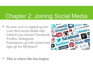 Chapter 2: Joining Social Media
• So now you’ve signed up for
your first social media site;
what’d you choose? Facebook,
Twitter, Instagram,
Foursquare, go old school and
sign up for MySpace?
• This is where the fun begins
 