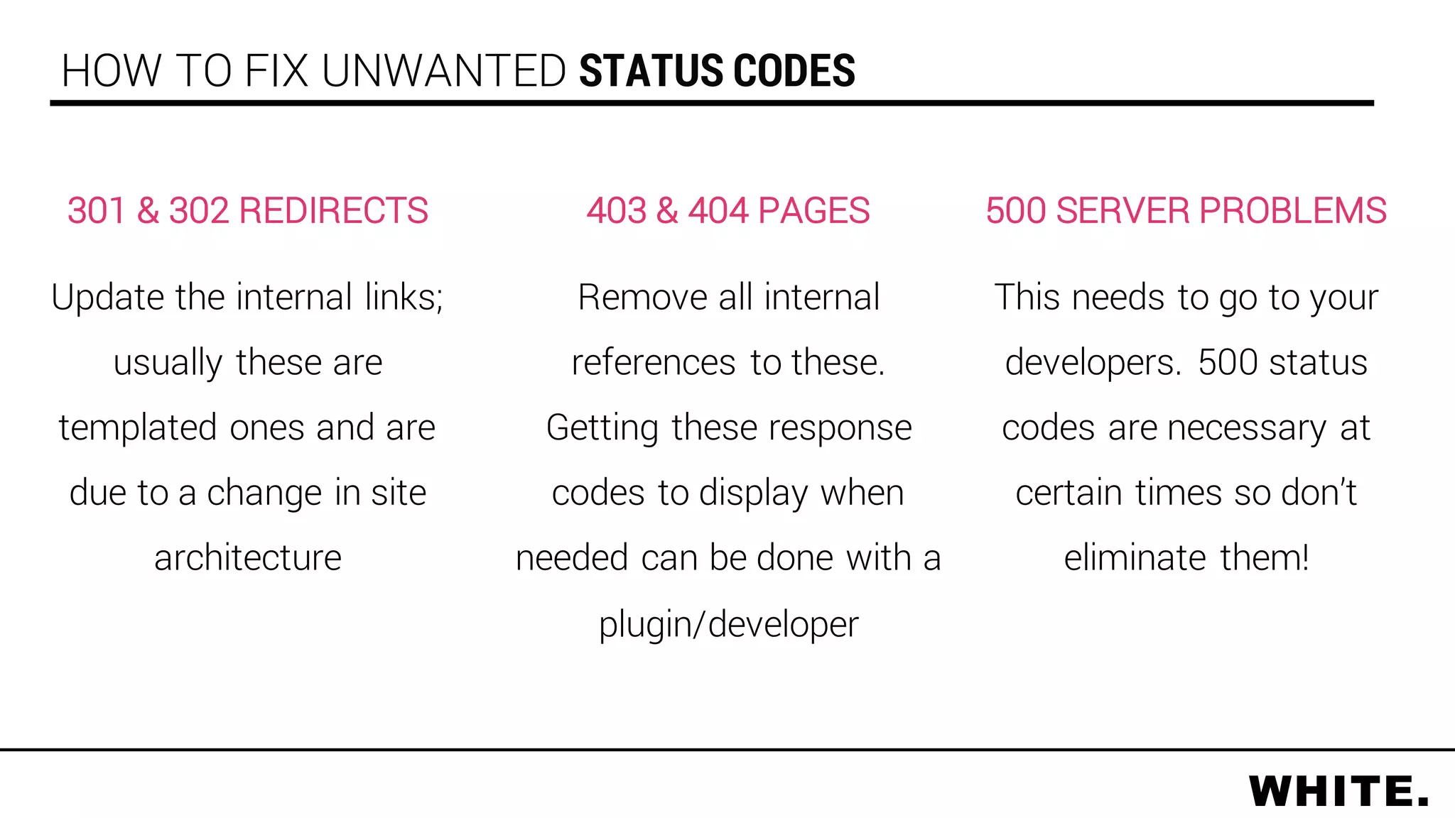 500 SERVER PROBLEMS
This needs to go to your
developers. 500 status
codes are necessary at
certain times so don’t
eliminate them!
HOW TO FIX UNWANTED STATUS CODES
403 & 404 PAGES
Remove all internal
references to these.
Getting these response
codes to display when
needed can be done with a
plugin/developer
301 & 302 REDIRECTS
Update the internal links;
usually these are
templated ones and are
due to a change in site
architecture
 