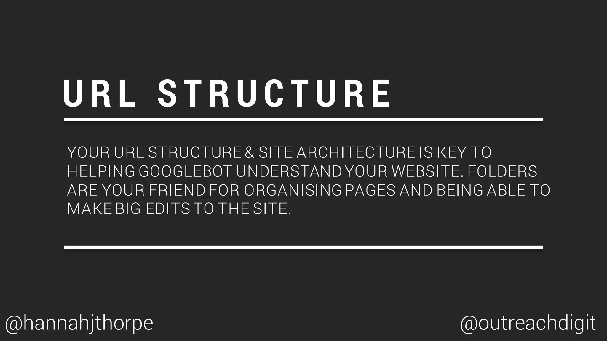 YOUR URL STRUCTURE & SITE ARCHITECTURE IS KEY TO
HELPING GOOGLEBOT UNDERSTANDYOUR WEBSITE. FOLDERS
ARE YOUR FRIEND FOR ORGANISING PAGES AND BEING ABLE TO
MAKE BIG EDITS TO THE SITE.
U R L S T R U C T U R E
@hannahjthorpe @outreachdigit
 