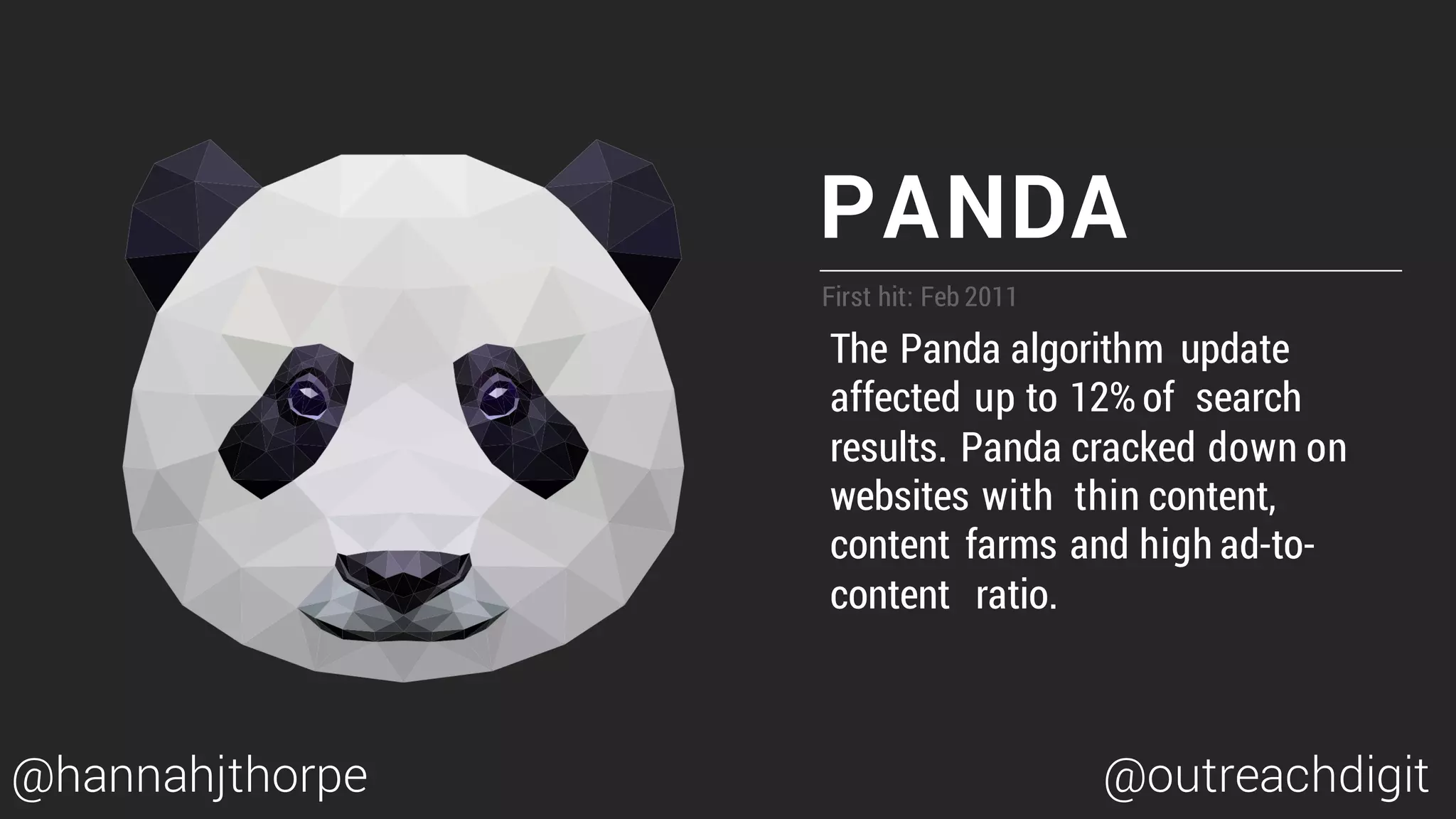 PANDA
First hit: Feb 2011
The Panda algorithm update
affected up to 12% of search
results. Panda cracked down on
websites with thin content,
content farms and high ad-to-
content ratio.
@hannahjthorpe @outreachdigit
 