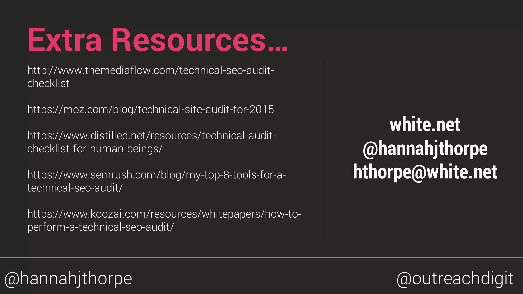 Extra Resources…
http://www.themediaflow.com/technical-seo-audit-
checklist
https://moz.com/blog/technical-site-audit-for-2015
https://www.distilled.net/resources/technical-audit-
checklist-for-human-beings/
https://www.semrush.com/blog/my-top-8-tools-for-a-
technical-seo-audit/
https://www.koozai.com/resources/whitepapers/how-to-
perform-a-technical-seo-audit/
white.net
@hannahjthorpe
hthorpe@white.net
@hannahjthorpe @outreachdigit
 