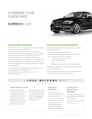 1 ©2013 Vi (UK) Limited. All rights reserved. 1017UK002 12.2013 r1
PROGRAMME OVERVIEW
The Vi Bimmer Club is an incentive reward offered to Promoters
who achieve and maintain the position
of Regional Director or above in the Vi™
Incentives Plan.
Promoters who qualify for this programme, acquire a Qualifying
BMW, and properly communicate the lease agreement or
purchase of their car to Vi, will qualify for monthly bonus
payments according to their rank, volume, and adherence to the
Vi Bimmer Club guidelines. Promoters also have the option to
take a lesser monthly bonus should they choose not to acquire
a qualifying BMW.
The Vi Bimmer Club is designed to reward Promoters for their
continued efforts with a superior luxury
car that also serves as a great tool for promoting the
Body by Vi Challenge™
.
QUALIFICATION REQUIREMENTS
In order to qualify for the Vi Bimmer Club, you must meet the
following requirements:
•	You must be an Active Promoter with Vi.
•	You must achieve the rank of Regional Director or above
•	You must have done one of the following:
Enrolled with Vi via the Executive
or Star Promoter System
OR
Upgraded to an Executive or Star Promoter System
Meeting these requirements is the first step towards receiving
your monthly BMW bonus.
When you qualify for the Vi Bimmer Club, you will receive an
official Welcome Kit via email and mail from Vi.
Y O U R W E L C O M E K I T
Vi BIMMER CLUB
GUIDELINES
Official Welcome Letter
This letter is your official
welcome to the Bimmer Club,
and signifies that you are
eligible for bonus payments.
You are not authorised to
begin receiving the full £375
monthly bonus through the
programme until you have
received this letter, reviewed
the Programme Guidelines,
and returned a signed copy
of the Acknowledgement
Page of the Programme
Guidelines to Vi.
Programme
Guidelines
The document you are
reading now outlines the full
scope of the programme.
You must carefully read and
review this document. You
must sign and return the
Acknowledgement Page
before you are eligible to
participate in the programme.
Invitation to Vi
Bimmer Club
Webpage
This website is your resource
for information on the Bimmer
Club Programme.
Visit your Welcome Page now
at bimmerclub.vi.com
W E L C O M E K I T I N C L U D E S :
 