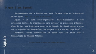 SQUAD
Recomendamos que a Equipe que será formada siga os princípios
de um Squad. Mas tá, o que é um Squad?
Squad é um time auto-organizado, multidisciplinar e com
autonomia dentro da organização para definir os processos internos,
além de ter uma Liderança própria do Squad. Um Squad surge e atua
com o objetivo de desenvolver um projeto até a sua entrega final.
Portanto, vocês construirão um Squad que irá atuar até a
finalização da Missão Artemis.
E qual será o Papel do Líder do Squad?
O que é um Squad?
 