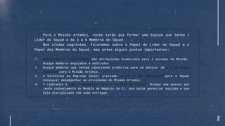 Para o Missão Artemis, vocês terão que formar uma Equipe que tenha 1
Líder do Squad e de 3 à 6 Membros do Squad.
Nos slides seguintes, falaremos sobre o Papel do Líder do Squad e o
Papel dos Membros do Squad, mas antes alguns pontos importantes:
1. Disciplina e Criatividade são atribuições essenciais para o sucesso da Missão.
Busque membros engajados e dedicados.
2. Busque membros que tenham capacidade produtiva para se dedicar de 5 a 10 horas
semanais para o Missão Artemis.
3. A Diretoria da Empresa Júnior precisam apoiar e dar autonomia para o Squad
conseguir desempenhar as atividades do Missão Artemis.
4. A Liderança é peça fundamental para o sucesso da Missão. Busque uma pessoa que
tenha conhecimento do Modelo de Negócio da EJ, que saiba gerenciar equipes e que
seja disciplinado com suas entregas.
 
