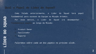 LÍDERDOSQUAD
Como falado anteriormente, o Líder do Squad terá papel
fundamental para sucesso da Equipe no Missão Artemis.
Por esse motivo, o Líder do Squad irá desempenhar 3
fundamentais papéis ao longo da Missão:
1. Product Owner
2. Facilitador
3. Suporte
Falaremos sobre cada um dos papéis no próximo slide.
Qual o Papel do Líder do Squad?
 