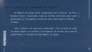 MEMBROS
Os Membros do Squad serão responsáveis por executar, de fato, a
Missão Artemis. Executando todas as tarefas definidas pelo Líder e
garantindo os entregáveis previstos para cada Etapa do Missão
Artemis.
Como o Squad é um time Auto-organizado, fica à cargo do Líder
do Squad separar as tarefas e entregáveis de acordo com o perfil,
conhecimento e vontade de cada Membro do Squad.
Qual o Papel dos Membros do Squad?
 