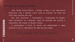 CRONOGRAMA
Como falado anteriormente, o Missão Artemis é uma experiência
Assíncrona onde a Empresa Júnior pode se planejar da forma que
fizer mais sentido para ela.
Mas, para facilitar o Planejamento e Organização da Equipe,
vamos apresentar um cronograma ideal de execução das tarefas e
cumprimento das Etapas do Missão Artemis.
O planejamento é feito de acordo com complexidade e tempo
necessário para o cumprimento de cada uma das etapas.
Então como desempenhar a Missão Artemis da melhor forma?
Jornada da Missão Artemis
 