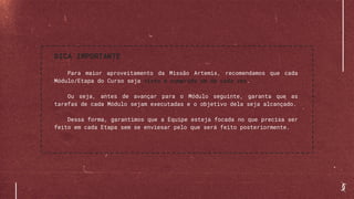 DICA IMPORTANTE
Para maior aproveitamento da Missão Artemis, recomendamos que cada
Módulo/Etapa do Curso seja visto e cumprido um de cada vez.
Ou seja, antes de avançar para o Módulo seguinte, garanta que as
tarefas de cada Módulo sejam executadas e o objetivo dela seja alcançado.
Dessa forma, garantimos que a Equipe esteja focada no que precisa ser
feito em cada Etapa sem se enviesar pelo que será feito posteriormente.
 