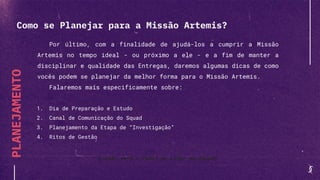 PLANEJAMENTO
Por último, com a finalidade de ajudá-los a cumprir a Missão
Artemis no tempo ideal - ou próximo a ele - e a fim de manter a
disciplinar e qualidade das Entregas, daremos algumas dicas de como
vocês podem se planejar da melhor forma para o Missão Artemis.
Falaremos mais especificamente sobre:
1. Dia de Preparação e Estudo
2. Canal de Comunicação do Squad
3. Planejamento da Etapa de “Investigação”
4. Ritos de Gestão
E qual será o Papel do Líder do Squad?
Como se Planejar para a Missão Artemis?
 