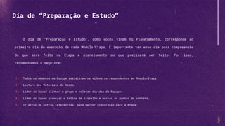 O dia de “Preparação e Estudo”, como vocês viram no Planejamento, corresponde ao
primeiro dia de execução de cada Módulo/Etapa. É importante ter esse dia para compreensão
do que será feito na Etapa e planejamento do que precisará ser feito. Por isso,
recomendamos o seguinte:
1) Todos os membros da Equipe assistirem os vídeos correspondentes ao Módulo/Etapa;
2) Leitura dos Materiais de Apoio;
3) Líder do Squad alinhar o grupo e coletar dúvidas da Equipe;
4) Líder do Squad planejar a rotina de trabalho e marcar os pontos de contato;
5) Ir atrás de outras referências, para melhor preparação para a Etapa;
Dia de “Preparação e Estudo”
 