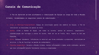 A fim de manterem um bom alinhamento e comunicação da Equipe ao longo de toda a Missão
Artemis, recomendamos os seguintes canais de comunicação:
1) Grupo no Whatsapp/Telegram/Slack: Espaço de conversação apenas dos membros da Equipe, a fim de
centralizar as discussões em apenas um local.
2) Kanbam: Criem o Kanbam do Squad, com todas as tarefas, pontos de encontro, responsáveis,
calendarização das entregas e status da tarefa. Pode ser em um Trello, Miro, Pipefy ou até uma
Planilha
3) Drive: Qualquer documento, referências ou material que forem coletando e produzindo, centralizem em
um drive, a fim de facilitar na gestão de conhecimento.
4) Planilha Google/Miro: Durante a Missão Artemis, muitas informações e dados serão coletados, garanta
que tais informações estarão facilmente visíveis e organizadas
Canais de Comunicação
 