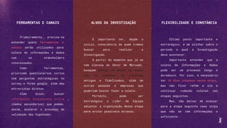 FERRAMENTAS E CANAIS
Primeiramente, precisa-se
entender quais ferramentas e
canais serão utilizados para
coleta de informações e dados
com os stakeholders
interessados.
Como ferramentas,
priorizem questionários curtos
com perguntas estratégicas no
survey e forms google, além das
entrevistas diretas.
Além disso, buscar
informações disponíveis online
(dados secundários) que podem,
assim, acelerar o processo de
validação das hipóteses.
ALVOS DA INVESTIGAÇÃO
É importante ter, desde o
início, consciência de quem iremos
buscar para realizar a
Investigação.
A partir do momento que já se
tem clareza do Setor de Mercado,
busquem montar um banco de dados
com os contatos de clientes
antigos e fidelizados, além de
outras pessoas e empresas que
poderiam buscar fazer a coleta.
Portanto, pode ser
estratégico o Líder da Equipe
adiantar a organização dessa etapa
para evitar possíveis atrasos.
FLEXIBILIDADE E CONSTÂNCIA
Último ponto importante e
estratégico, é de alinhar sobre o
período o qual a Investigação
deve acontecer.
Importante entender que a
coleta de informações e dados
pode ser um processo longo e
duradouro. Por isso, é necessário
ter 10 dias intensos nessa etapa,
mas não ficar refém a ela e
continuar rodando coletas nas
etapas seguintes.
Mas, não deixar de avançar
para a etapa seguinte caso sinta
que não se tem informações o
suficiente.
 