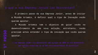 1°PASSO
O primeiro passo da sua Empresa Júnior, antes de iniciar
a Missão Artemis, é definir qual o tipo de Inovação vocês
querem apostar.
A Missão Artemis tem o objetivo de guiar vocês no
desenvolvimento de uma nova solução, entretanto, vocês
precisam antes entender o tipo de inovação que vocês querem
apostar.
A sua Empresa Júnior irá desenvolver uma solução do ZERO ou irá desenvolver
uma solução inspirada em um dos serviços/produtos do portfólio?
O que a sua Empresa Júnior irá Reinventar?
 