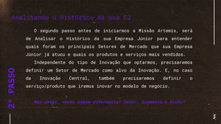 2°PASSO
O segundo passo antes de iniciarmos a Missão Artemis, será
de Analisar o Histórico da sua Empresa Júnior para entender
quais foram os principais Setores de Mercado que sua Empresa
Júnior já atuou e quais os produtos e serviços mais vendidos.
Independente do tipo de Inovação que optarmos, precisaremos
definir um Setor de Mercado como alvo da Inovação. E, no caso
da Inovação Central, também precisaremos definir o
serviço/produto que iremos inovar no modelo de negócio.
Mas antes, vocês sabem diferenciar Setor, Segmento e Nicho?
Analisando o Histórico da sua EJ
 