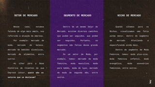 SETOR DE MERCADO
Nesse caso, estamos
falando de algo mais amplo, nos
referindo à atuação da empresa.
Por exemplo: mercado de
moda, mercado de beleza,
mercado de bebidas alcóolicas,
mercado de alimentos, entre
outros.
Ao olhar para a Base
Histórica de Clientes da sua
Empresa Júnior, quais são os
setores que se destacam?
SEGMENTO DE MERCADO
Dentro de um mesmo Setor de
Mercado, existem diversos caminhos
que podem ser seguidos, que podem
ser seguidos. Portanto, os
segmentos são fatias desse grande
mercado.
Em um setor de Moda, por
exemplo, temos: mercado de moda
feminina, moda masculina, moda
para bebês, moda de luxo, mercado
de moda de segunda mão, entre
outros.
NICHO DE MERCADO
Quando olhamos para os
Nichos, visualizamos uma fatia
ainda menor, dentro do segmento
de mercado. Afunilando e
especificando ainda mais.
Dentro do segmento de Moda
Feminina, temos: moda plus-size,
moda feminina infantil, moda
evangélica, moda acessórios
femininos, entre outros.
 