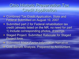 Ohio Historic Preservation Tax Credit Application Combined Tax Credit Application, State and Federal Submitted on August 10, 2007 Submitted part 2 for Federal rehabilitation tax credit (already listed on the NR, no need for part 1) Include corresponding photos, drawings. Staged Project. Submitted Rationale for Staged Project form Submitted Major Factor Information Narrative Cost Benefit Analysis. Prepared by Accountant. 