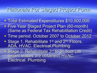 Rationale For Staged Project Form Total Estimated Expenditures $10,500,000 Five Year Staged Project Plan (60-month) (Same as Federal Tax Rehabilitation Credit) Time period. October 2007 to October 2012 Stage 1. Rehabilitate 1 st  and 2 nd  Floors. ADA. HVAC. Electrical.Plumbing Stage 2. Rehabilitate 3 rd  to 5 th  floor (as tenant leases are obtained) HVAC. Electrical. Plumbing  