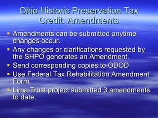 Ohio Historic Preservation Tax Credit. Amendments Amendments can be submitted anytime changes occur. Any changes or clarifications requested by the SHPO generates an Amendment.  Send corresponding copies to ODOD Use Federal Tax Rehabilitation Amendment Form. Lima Trust project submitted 3 amendments to date. 